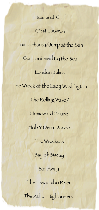 Hearts of GoldC'est L'AvironPump Shanty/Jump at the SunCompanioned By the SeaLondon JuliesThe Wreck of the Lady WashingtonThe Rolling Wave/ Homeward BoundHob Y Derri DandoThe WreckersBay of BiscaySail AwayThe Essaquibo RiverThe Atholl Highlanders