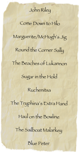 John RileyCome Down to HiloMarguerite/McHugh’s JigRound the Corner SallyThe Beaches of LukannonSugar in the HoldRuchenitsaThe Tryphina’s Extra HandHaul on the BowlineThe Sailboat MalarkeyBlue Peter